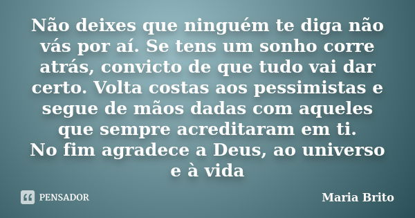 Não deixes que ninguém te diga não vás por aí. Se tens um sonho corre atrás, convicto de que tudo vai dar certo. Volta costas aos pessimistas e segue de mãos da... Frase de Maria Brito.