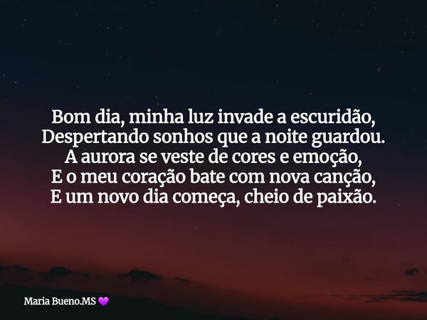 Bom dia, minha luz invade a escuridão, Despertando sonhos que a noite guardou. A aurora se veste de cores e emoção, E o meu coração bate com nova canção, E um n... Frase de Maria Bueno.MS.