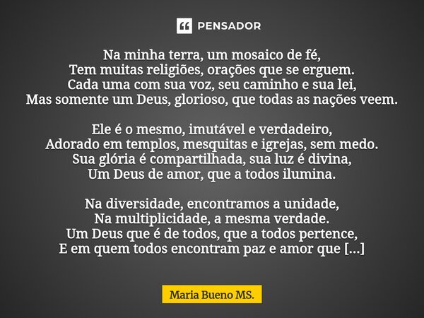 Na minha terra, um mosaico de fé, Tem muitas religiões, orações que se erguem. Cada uma com sua voz, seu caminho e sua lei, Mas somente um Deus, glorioso, que ... Frase de Maria Bueno MS..
