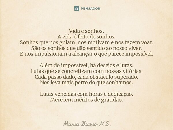 ⁠Vida e sonhos. A vida é feita de sonhos. Sonhos que nos guiam, nos motivam e nos fazem voar. São os sonhos que dão sentido ao nosso viver. E nos impulsionam a ... Frase de Maria Bueno MS..