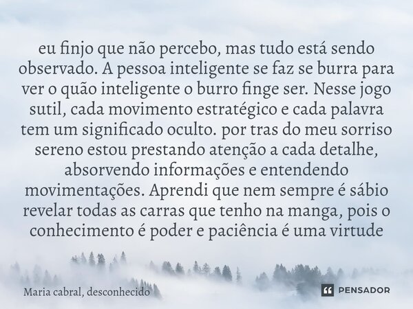 eu finjo que não percebo, mas tudo está sendo observado. A pessoa inteligente se faz se burra para ver o quão inteligente o burro finge ser. Nesse jogo sutil, c... Frase de Maria cabral, desconhecido.