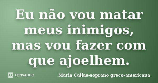 Eu não vou matar meus inimigos, mas vou fazer com que ajoelhem.... Frase de Maria Callas-soprano greco-americana.