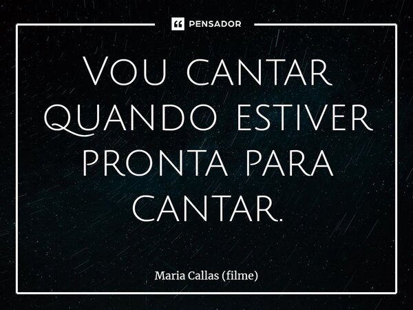 ⁠Vou cantar quando estiver pronta para cantar.... Frase de Maria Callas (filme).