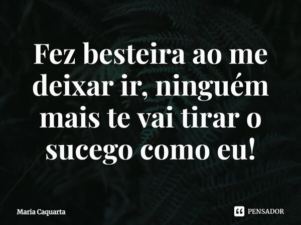 ⁠Fez besteira ao me deixar ir, ninguém mais te vai tirar o sossego como eu!... Frase de Maria Caquarta.