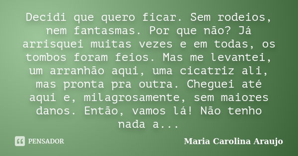 Decidi que quero ficar. Sem rodeios, nem fantasmas. Por que não? Já arrisquei muitas vezes e em todas, os tombos foram feios. Mas me levantei, um arranhão aqui,... Frase de Maria Carolina Araujo.