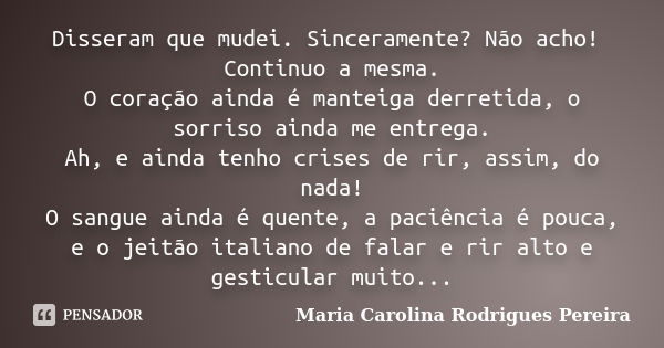 Disseram que mudei. Sinceramente? Não acho! Continuo a mesma. O coração ainda é manteiga derretida, o sorriso ainda me entrega. Ah, e ainda tenho crises de rir,... Frase de Maria Carolina Rodrigues Pereira.