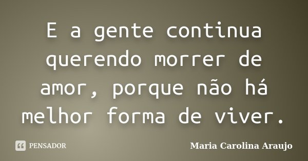 E a gente continua querendo morrer de amor, porque não há melhor forma de viver.... Frase de Maria Carolina Araujo.