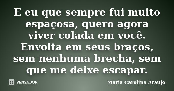 E eu que sempre fui muito espaçosa, quero agora viver colada em você. Envolta em seus braços, sem nenhuma brecha, sem que me deixe escapar.... Frase de Maria Carolina Araujo.