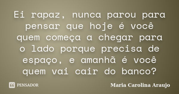 Ei rapaz, nunca parou para pensar que hoje é você quem começa a chegar para o lado porque precisa de espaço, e amanhã é você quem vai cair do banco?... Frase de Maria Carolina Araujo.