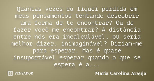 Quantas vezes eu fiquei perdida em meus pensamentos tentando descobrir uma forma de te encontrar? Ou de fazer você me encontrar? A distância entre nós era incal... Frase de Maria Carolina Araujo.