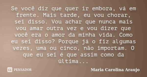 Se você diz que quer ir embora, vá em frente. Mais tarde, eu vou chorar, sei disso. Vou achar que nunca mais vou amar outra vez e vou dizer que você era o amor ... Frase de Maria Carolina Araujo.