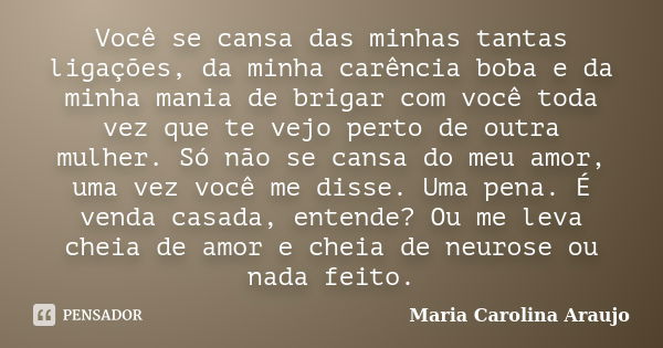 Você se cansa das minhas tantas ligações, da minha carência boba e da minha mania de brigar com você toda vez que te vejo perto de outra mulher. Só não se cansa... Frase de Maria Carolina Araujo.