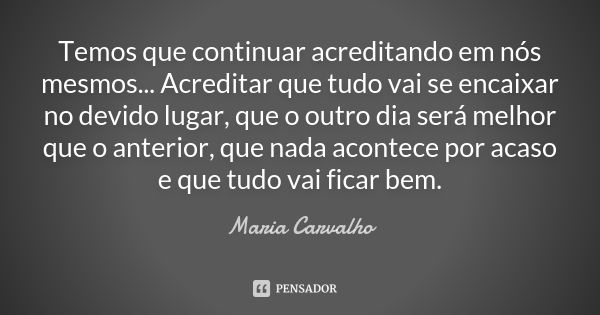 Temos que continuar acreditando em nós mesmos... Acreditar que tudo vai se encaixar no devido lugar, que o outro dia será melhor que o anterior, que nada aconte... Frase de Maria Carvalho.