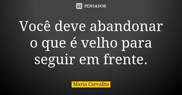 Você deve abandonar o que é velho para seguir em frente.... Frase de Maria Carvalho.