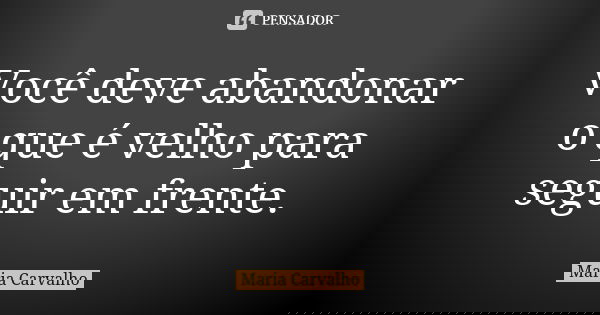 Você deve abandonar o que é velho para seguir em frente.... Frase de Maria Carvalho.