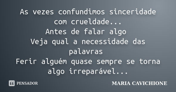 As vezes confundimos sinceridade com crueldade... Antes de falar algo Veja qual a necessidade das palavras Ferir alguém quase sempre se torna algo irreparável..... Frase de MARIA CAVICHIONE.