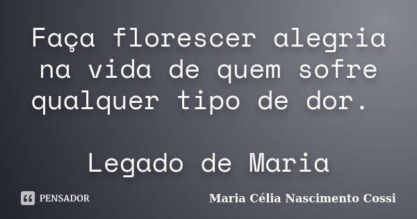 Faça florescer alegria na vida de quem sofre qualquer tipo de dor. Legado de Maria... Frase de Maria Célia Nascimento Cossi.