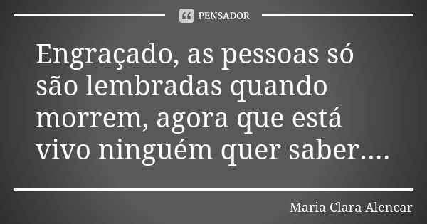 Engraçado, as pessoas só são lembradas quando morrem, agora que está vivo ninguém quer saber....... Frase de Maria Clara Alencar.