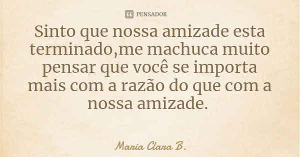 Sinto que nossa amizade esta terminado,me machuca muito pensar que você se importa mais com a razão do que com a nossa amizade.... Frase de Maria Clara B..