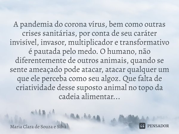 A pandemia do corona vírus, bem como outras crises sanitárias, por conta de seu caráter invisível, invasor, multiplicador e transformativo é pautada pelo medo. ... Frase de Maria Clara de Souza e Silva.