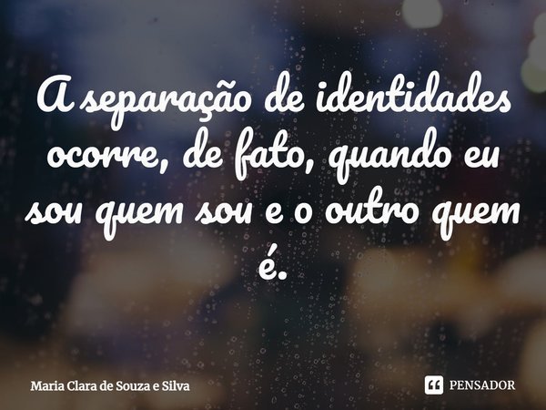 ⁠A separação de identidades ocorre, de fato, quando eu sou quem sou e o outro quem é.... Frase de Maria Clara de Souza e Silva.