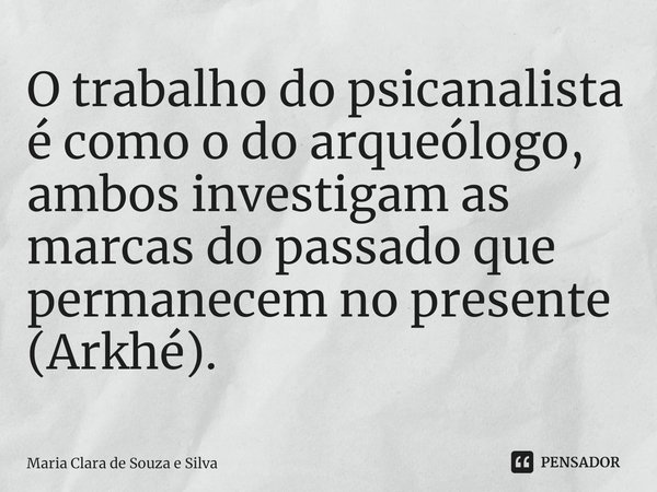 ⁠O trabalho do psicanalista é como o do arqueólogo, ambos investigam as marcas do passado que permanecem no presente (Arkhé).... Frase de Maria Clara de Souza e Silva.