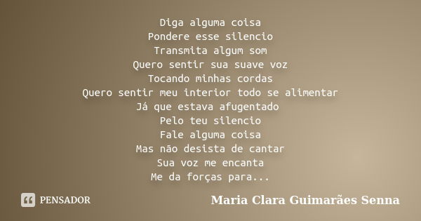 Diga alguma coisa Pondere esse silencio Transmita algum som Quero sentir sua suave voz Tocando minhas cordas Quero sentir meu interior todo se alimentar Já que ... Frase de Maria Clara Guimarães Senna.