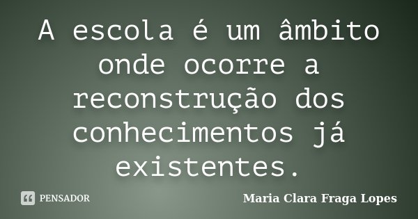 A escola é um âmbito onde ocorre a reconstrução dos conhecimentos já existentes.... Frase de Maria Clara Fraga Lopes.