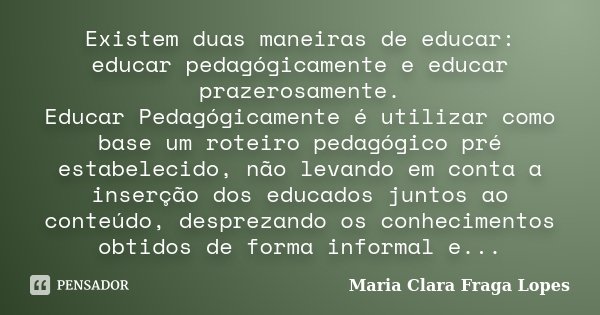 Existem duas maneiras de educar: educar pedagógicamente e educar prazerosamente. Educar Pedagógicamente é utilizar como base um roteiro pedagógico pré estabelec... Frase de Maria Clara Fraga Lopes.