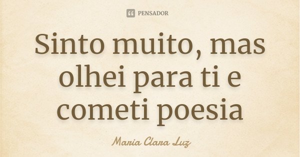 Sinto muito, mas olhei para ti e cometi poesia... Frase de Maria Clara Luz.