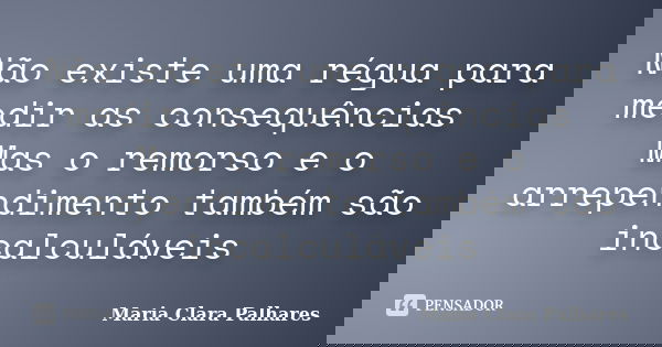 Não existe uma régua para medir as consequências Mas o remorso e o arrependimento também são incalculáveis... Frase de Maria Clara Palhares.