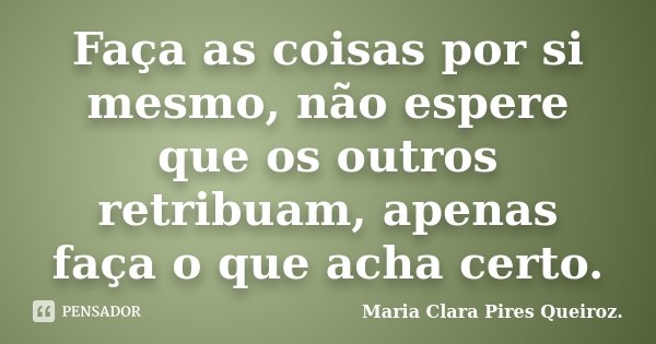 Faça as coisas por si mesmo, não espere que os outros retribuam, apenas faça o que acha certo.... Frase de Maria Clara Pires Queiroz..
