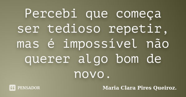 Percebi que começa ser tedioso repetir, mas é impossível não querer algo bom de novo.... Frase de Maria Clara Pires Queiroz..