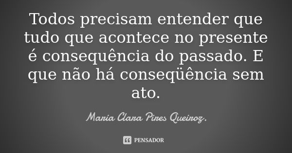 Todos precisam entender que tudo que acontece no presente é consequência do passado. E que não há conseqüência sem ato.... Frase de Maria Clara Pires Queiroz..