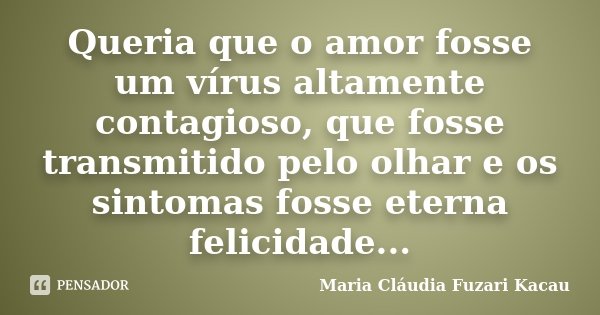Queria que o amor fosse um vírus altamente contagioso, que fosse transmitido pelo olhar e os sintomas fosse eterna felicidade...... Frase de Maria Cláudia Fuzari Kacau.