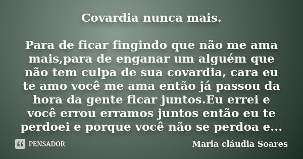 Covardia nunca mais. Para de ficar fingindo que não me ama mais,para de enganar um alguém que não tem culpa de sua covardia, cara eu te amo você me ama então já... Frase de Maria cláudia Soares.