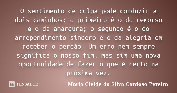 O sentimento de culpa pode conduzir a dois caminhos: o primeiro é o do remorso e o da amargura; o segundo é o do arrependimento sincero e o da alegria em recebe... Frase de Maria Cleide da Silva Cardoso Pereira.