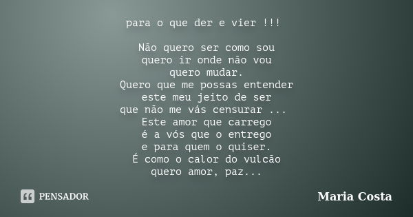 para o que der e vier !!! Não quero ser como sou quero ir onde não vou quero mudar. Quero que me possas entender este meu jeito de ser que não me vás censurar .... Frase de Maria Costa.