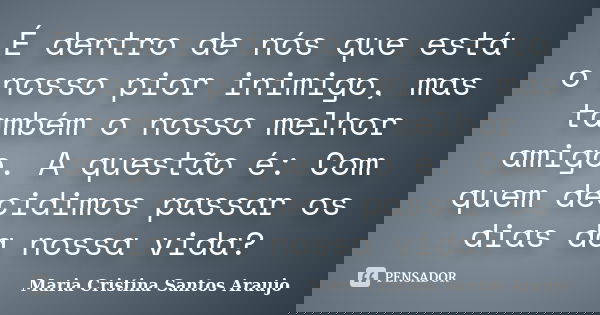 É dentro de nós que está o nosso pior inimigo, mas também o nosso melhor amigo. A questão é: Com quem decidimos passar os dias da nossa vida?... Frase de Maria Cristina Santos Araujo.