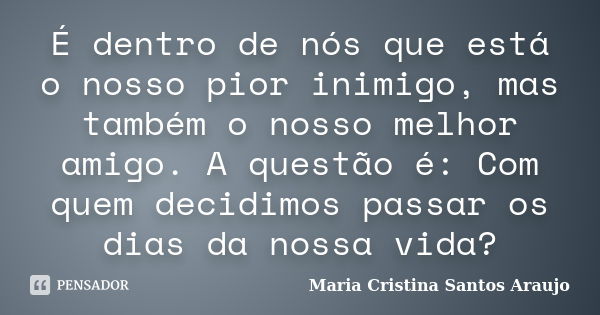 É dentro de nós que está o nosso pior inimigo, mas também o nosso melhor amigo. A questão é: Com quem decidimos passar os dias da nossa vida?... Frase de Maria Cristina Santos Araujo.