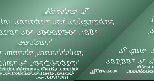 Mantra I Vou cantar só alegrias, para os pesares não estou! O que a mente positiva, corpo e alma é refletor!... Frase de Maria Cristina Marques - Poetisa, contista Rondoniense, de Colorado do Oeste, nascida em 14031991..