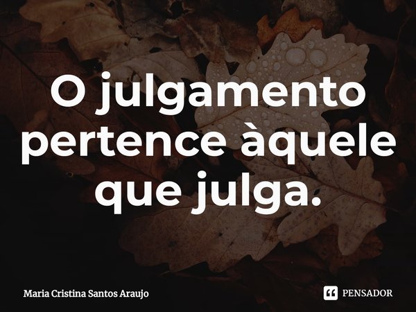 ⁠O julgamento pertence àquele que julga.... Frase de Maria Cristina Santos Araujo.