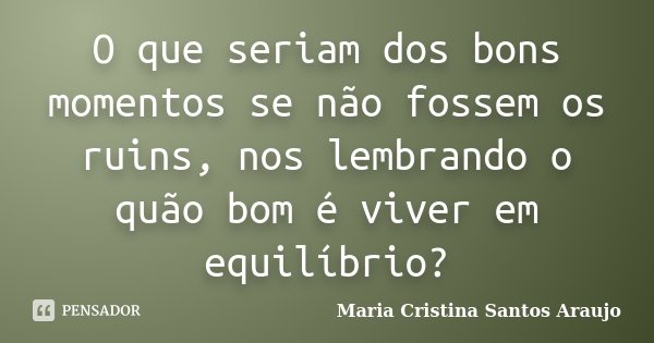 O que seriam dos bons momentos se não fossem os ruins, nos lembrando o quão bom é viver em equilíbrio?... Frase de Maria Cristina Santos Araujo.