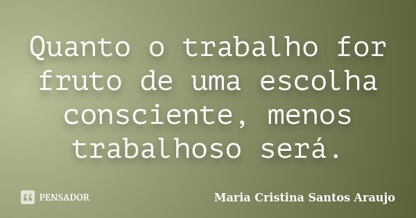 Quanto o trabalho for fruto de uma escolha consciente, menos trabalhoso será.... Frase de Maria Cristina Santos Araujo.