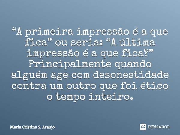 ⁠“A primeira impressão é a que fica” ou seria: “A última impressão é a que fica?” Principalmente quando alguém age com desonestidade contra um outro que foi éti... Frase de Maria Cristina S. Araujo.