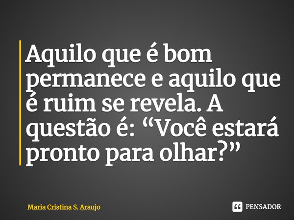 ⁠Aquilo que é bom permanece e aquilo que é ruim se revela. A questão é: “Você estará pronto para olhar?”... Frase de Maria Cristina S. Araujo.