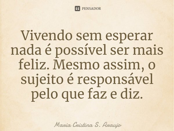 ⁠Vivendo sem esperar nada é possível ser mais feliz. Mesmo assim, o sujeito é responsável pelo que faz e diz.... Frase de Maria Cristina S. Araujo.