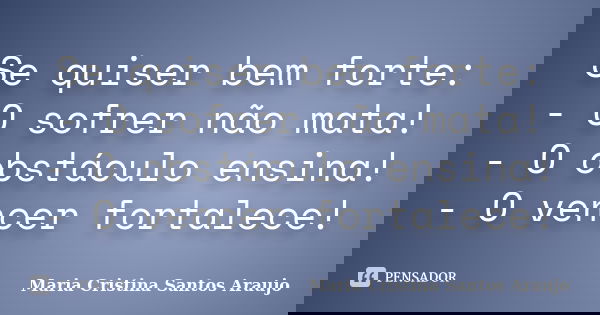 Se quiser bem forte: - O sofrer não mata! - O obstáculo ensina! - O vencer fortalece!... Frase de Maria Cristina Santos Araujo.