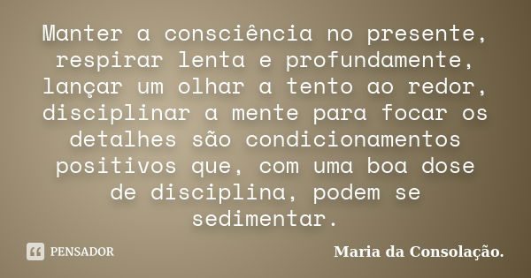 Manter a consciência no presente, respirar lenta e profundamente, lançar um olhar a tento ao redor, disciplinar a mente para focar os detalhes são condicionamen... Frase de Maria da Consolação.