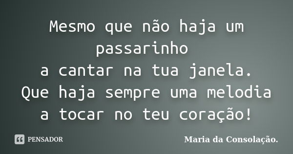 Mesmo que não haja um passarinho a cantar na tua janela. Que haja sempre uma melodia a tocar no teu coração!... Frase de Maria da Consolação..